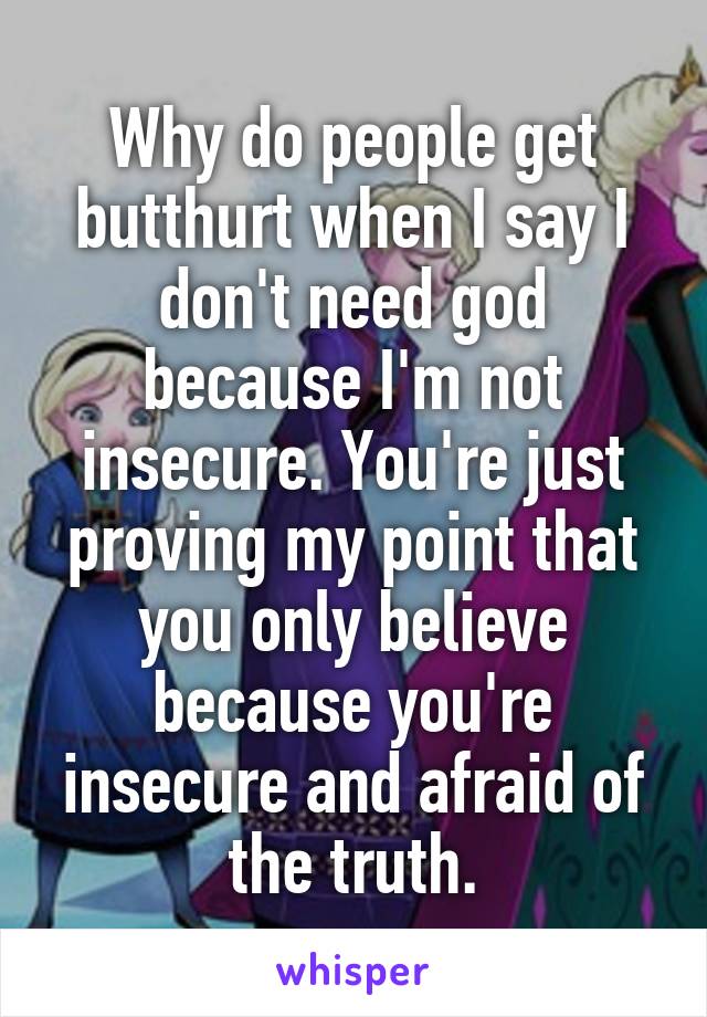 Why do people get butthurt when I say I don't need god because I'm not insecure. You're just proving my point that you only believe because you're insecure and afraid of the truth.