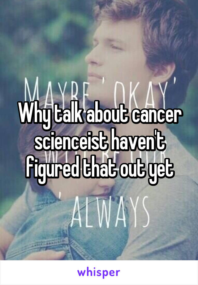 Why talk about cancer scienceist haven't figured that out yet