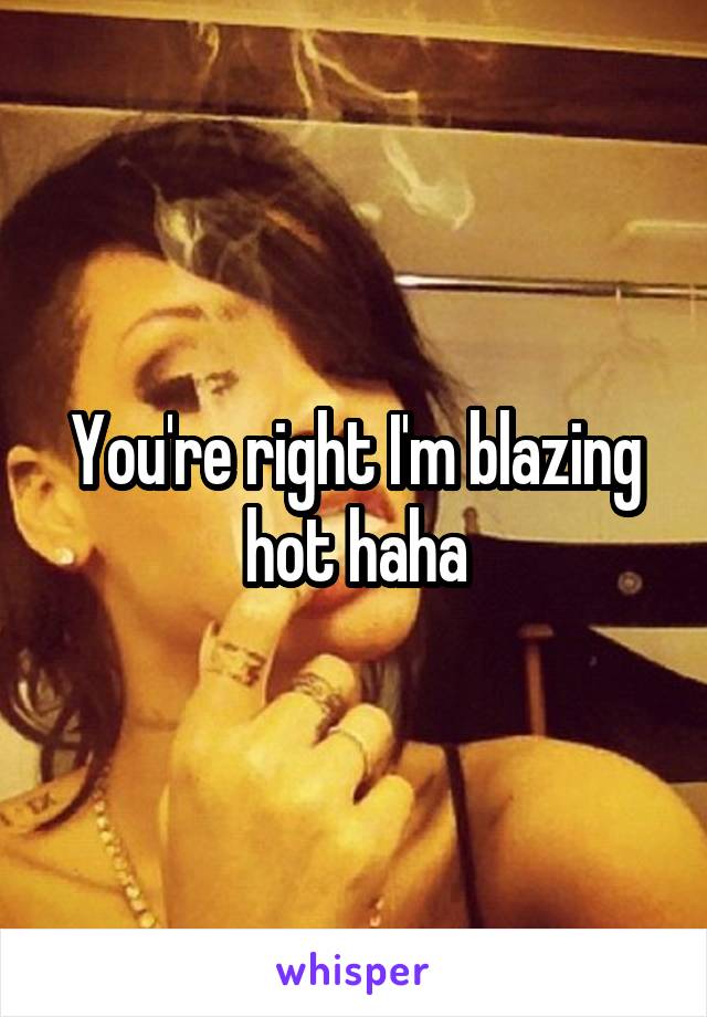 You're right I'm blazing hot haha