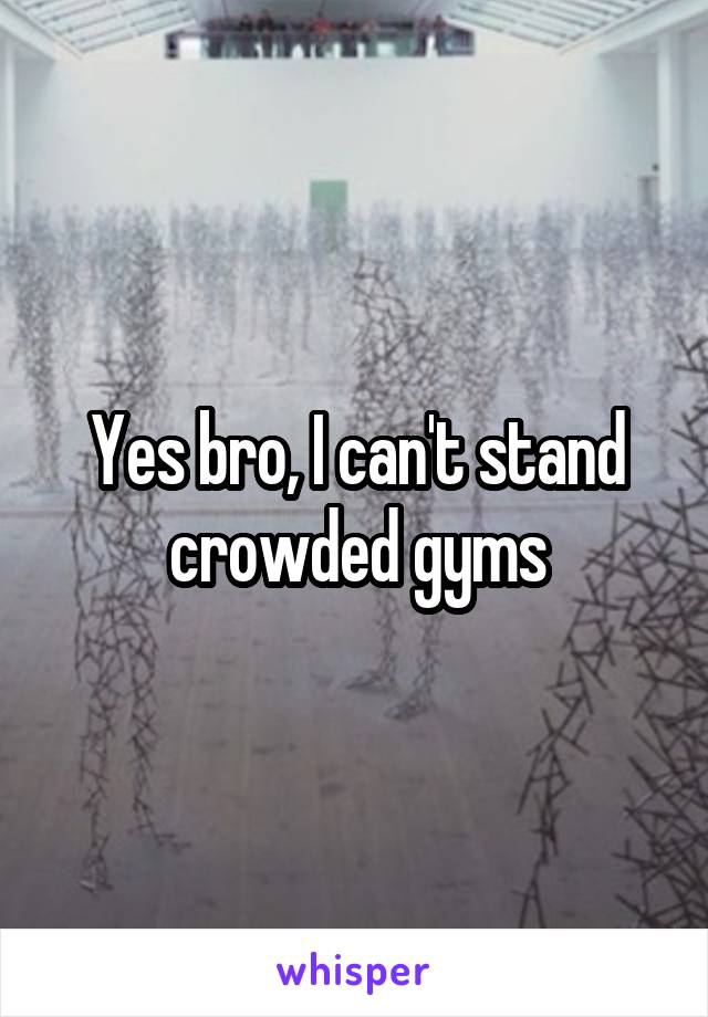 Yes bro, I can't stand crowded gyms