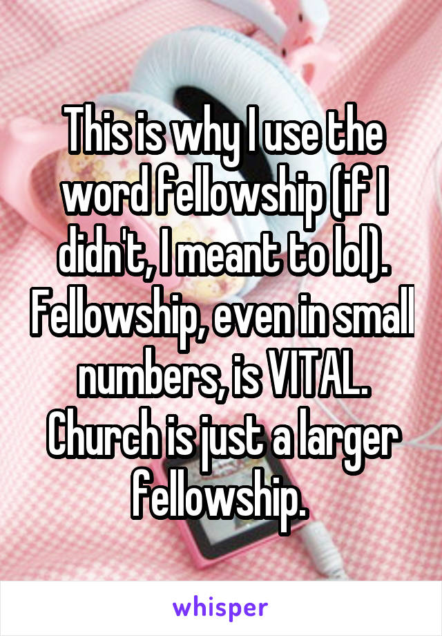 This is why I use the word fellowship (if I didn't, I meant to lol). Fellowship, even in small numbers, is VITAL. Church is just a larger fellowship. 