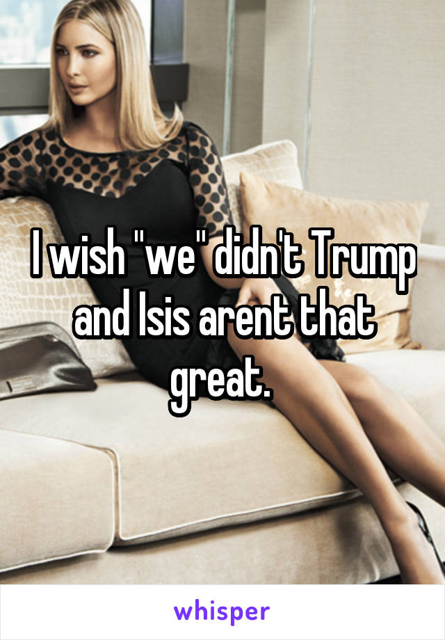I wish "we" didn't Trump and Isis arent that great. 