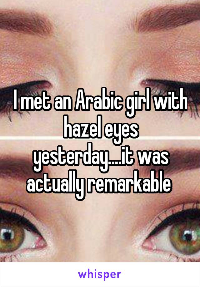 I met an Arabic girl with hazel eyes yesterday....it was actually remarkable 