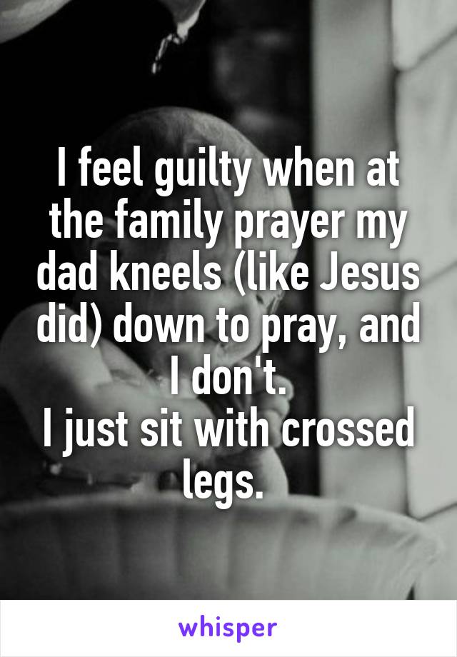 I feel guilty when at the family prayer my dad kneels (like Jesus did) down to pray, and I don't.
I just sit with crossed legs. 