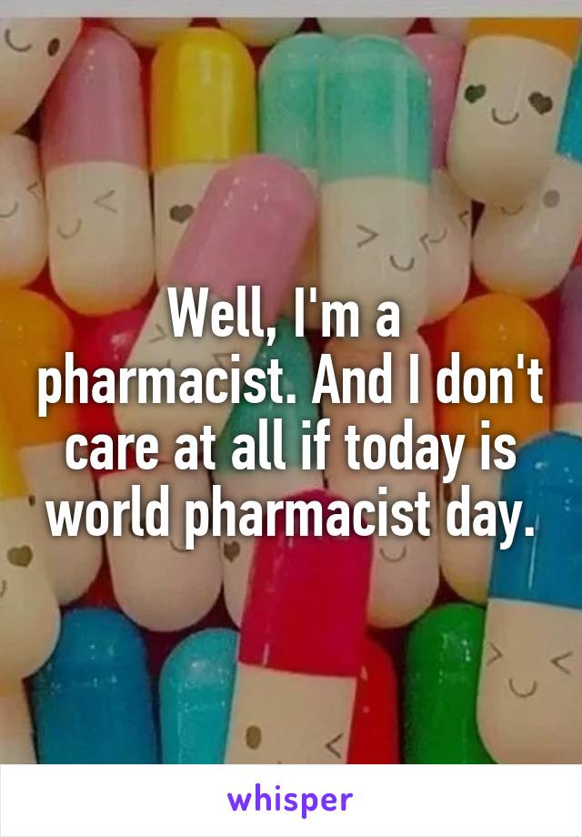 Well, I'm a  pharmacist. And I don't care at all if today is world pharmacist day.