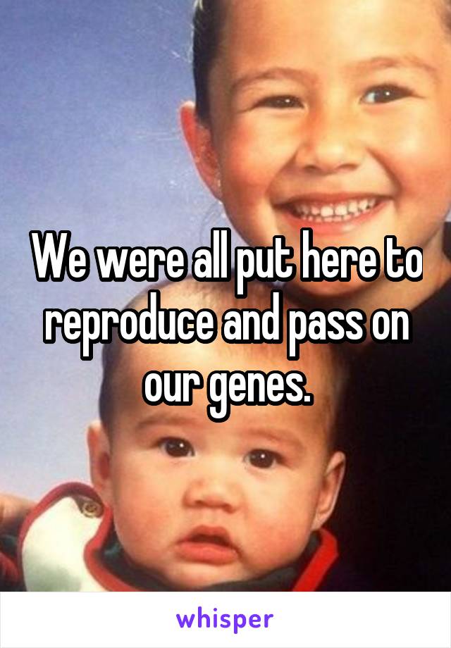 We were all put here to reproduce and pass on our genes.