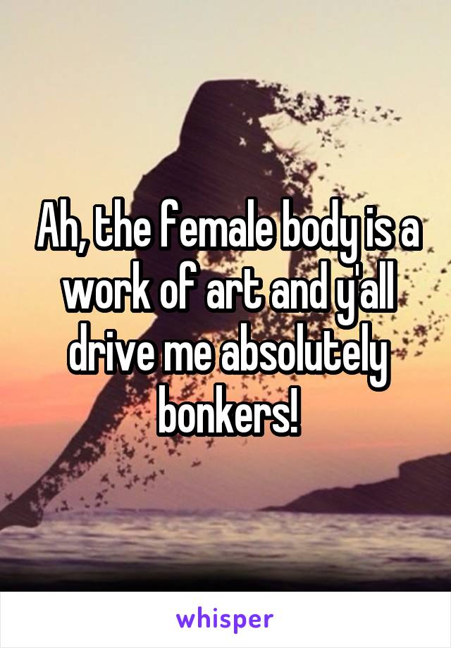 Ah, the female body is a work of art and y'all drive me absolutely bonkers!