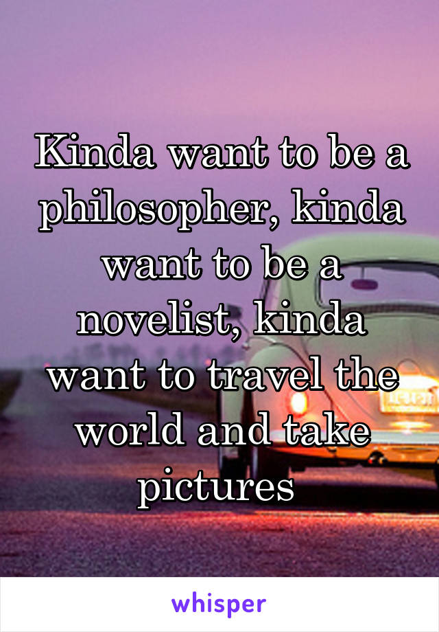 Kinda want to be a philosopher, kinda want to be a novelist, kinda want to travel the world and take pictures 