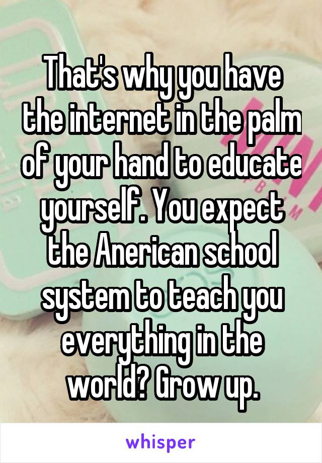 That's why you have the internet in the palm of your hand to educate yourself. You expect the Anerican school system to teach you everything in the world? Grow up.