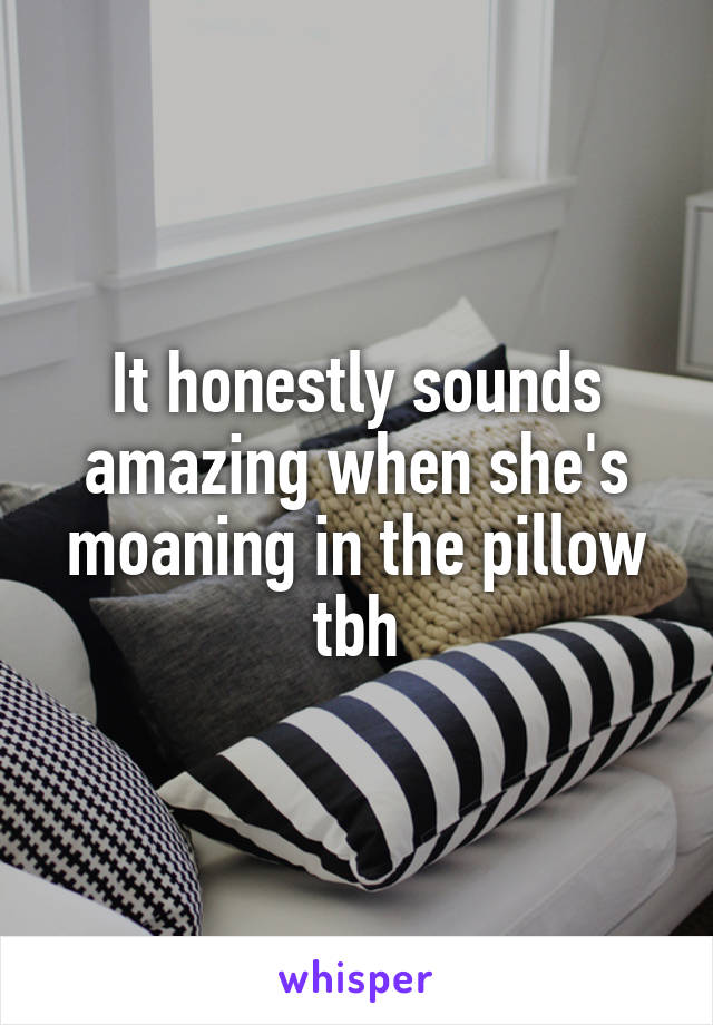 It honestly sounds amazing when she's moaning in the pillow tbh