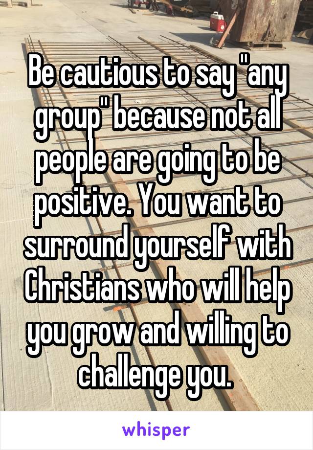 Be cautious to say "any group" because not all people are going to be positive. You want to surround yourself with Christians who will help you grow and willing to challenge you. 