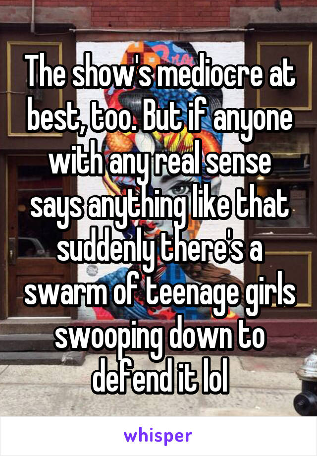 The show's mediocre at best, too. But if anyone with any real sense says anything like that suddenly there's a swarm of teenage girls swooping down to defend it lol