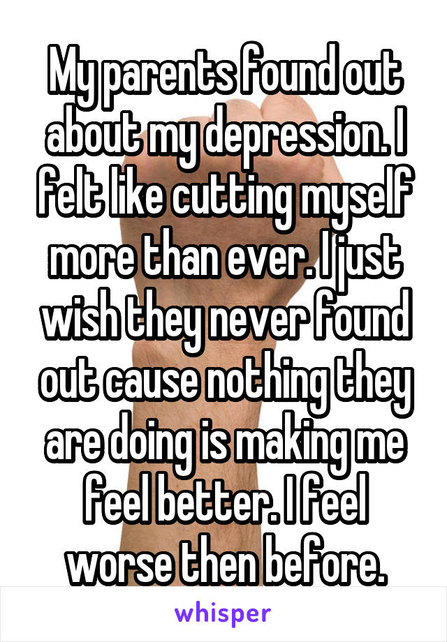 My parents found out about my depression. I felt like cutting myself more than ever. I just wish they never found out cause nothing they are doing is making me feel better. I feel worse then before.