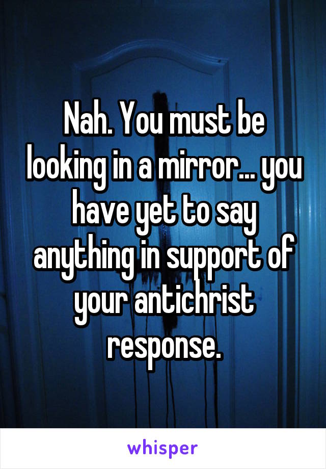 Nah. You must be looking in a mirror... you have yet to say anything in support of your antichrist response.