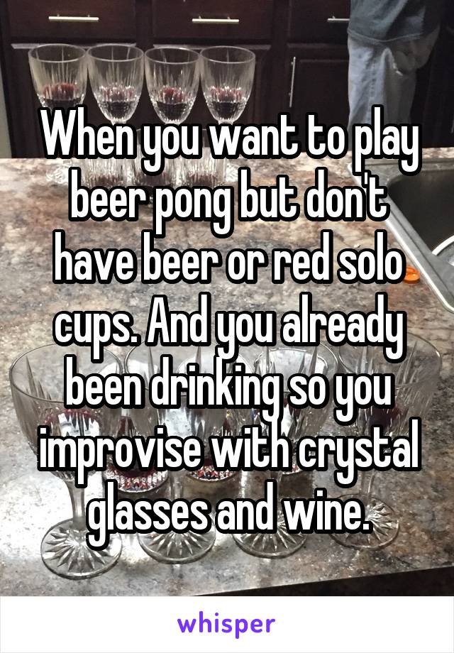 When you want to play beer pong but don't have beer or red solo cups. And you already been drinking so you improvise with crystal glasses and wine.