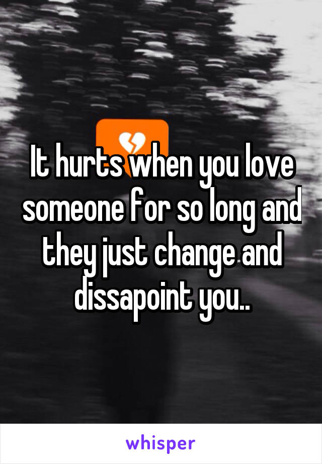 It hurts when you love someone for so long and they just change and dissapoint you..