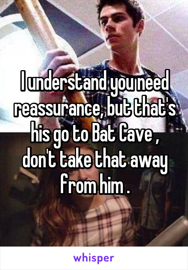 I understand you need reassurance, but that's his go to Bat Cave , don't take that away from him .