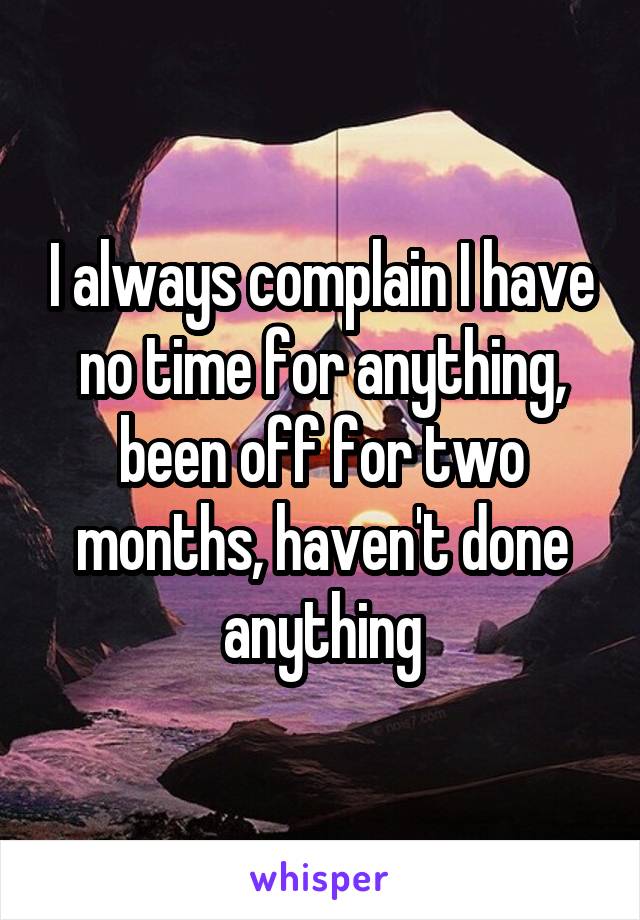 I always complain I have no time for anything, been off for two months, haven't done anything