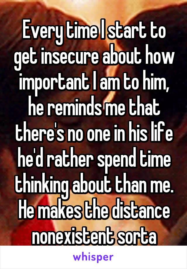 Every time I start to get insecure about how important I am to him, he reminds me that there's no one in his life he'd rather spend time thinking about than me. He makes the distance nonexistent sorta