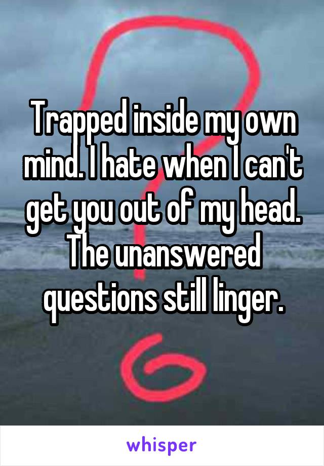 Trapped inside my own mind. I hate when I can't get you out of my head. The unanswered questions still linger.
