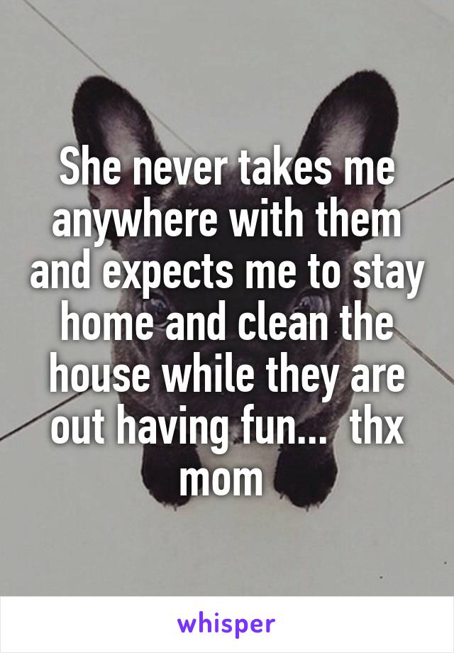 She never takes me anywhere with them and expects me to stay home and clean the house while they are out having fun...  thx mom 