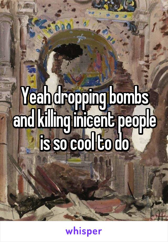 Yeah dropping bombs and killing inicent people is so cool to do