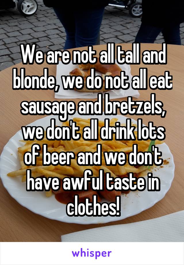 We are not all tall and blonde, we do not all eat sausage and bretzels, we don't all drink lots of beer and we don't have awful taste in clothes!