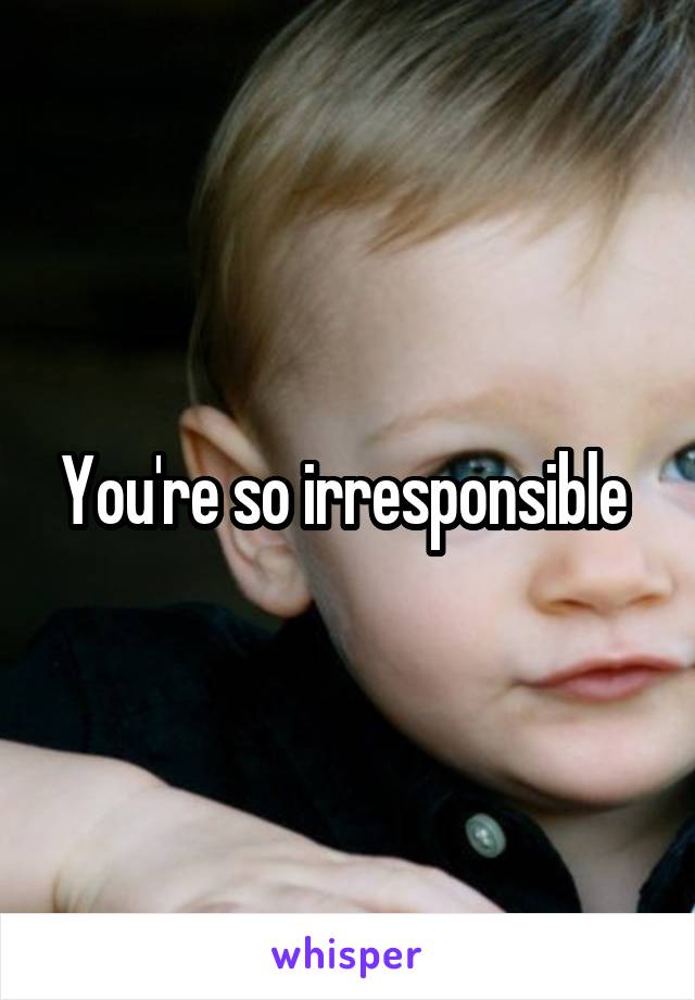 You're so irresponsible 