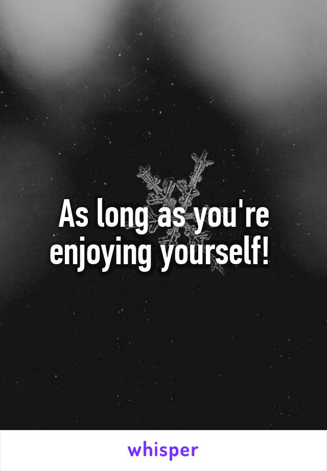 As long as you're enjoying yourself! 