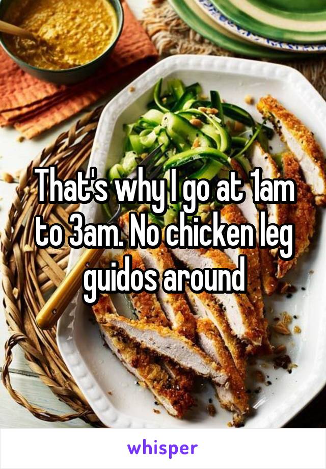 That's why I go at 1am to 3am. No chicken leg guidos around