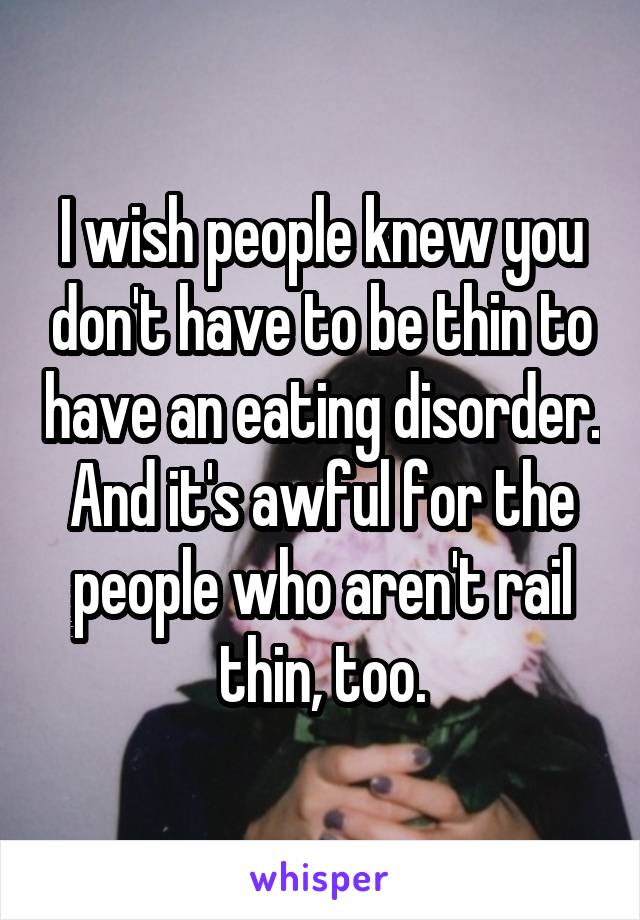 I wish people knew you don't have to be thin to have an eating disorder. And it's awful for the people who aren't rail thin, too.