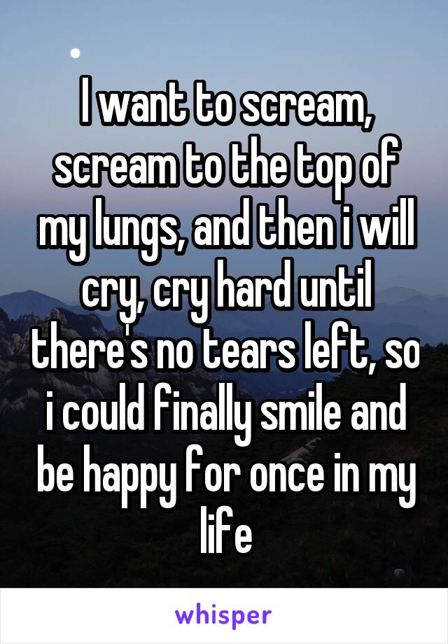 I want to scream, scream to the top of my lungs, and then i will cry, cry hard until there's no tears left, so i could finally smile and be happy for once in my life