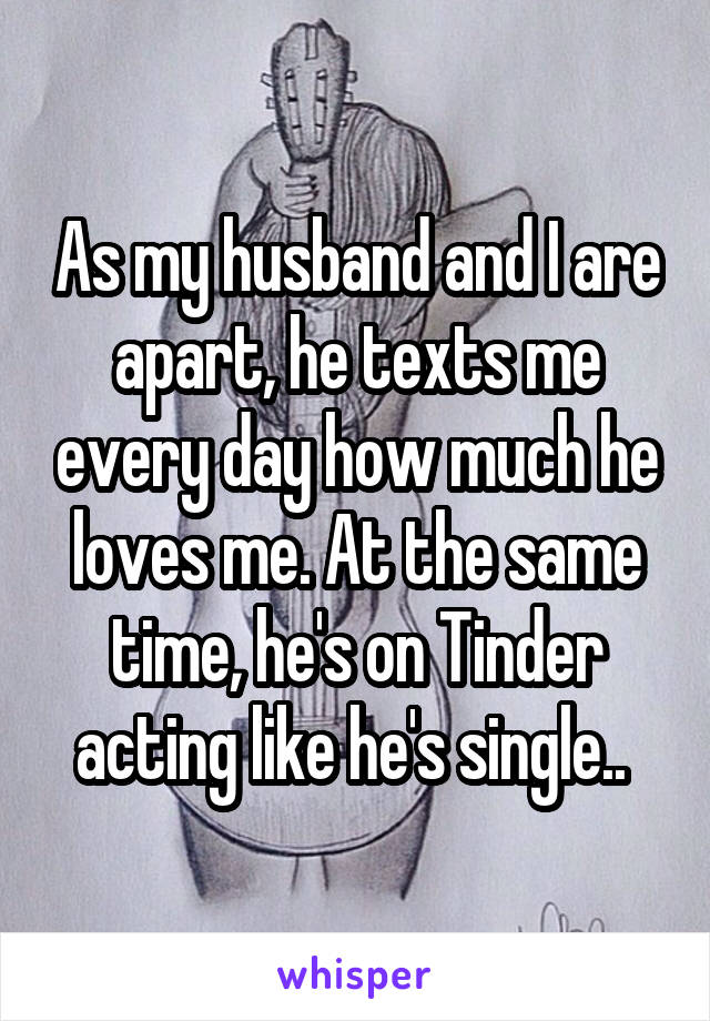 As my husband and I are apart, he texts me every day how much he loves me. At the same time, he's on Tinder acting like he's single.. 