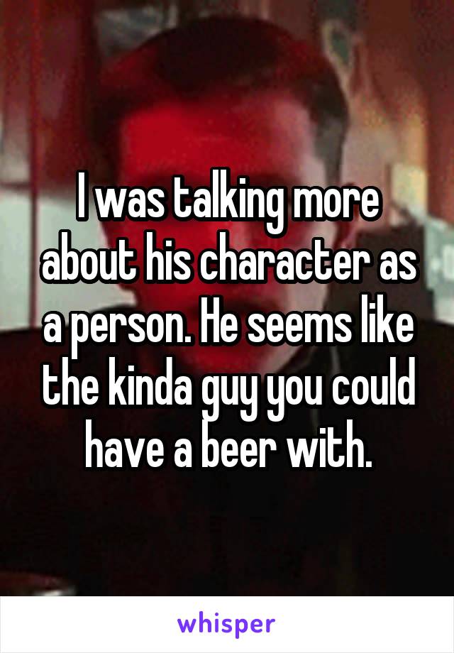 I was talking more about his character as a person. He seems like the kinda guy you could have a beer with.