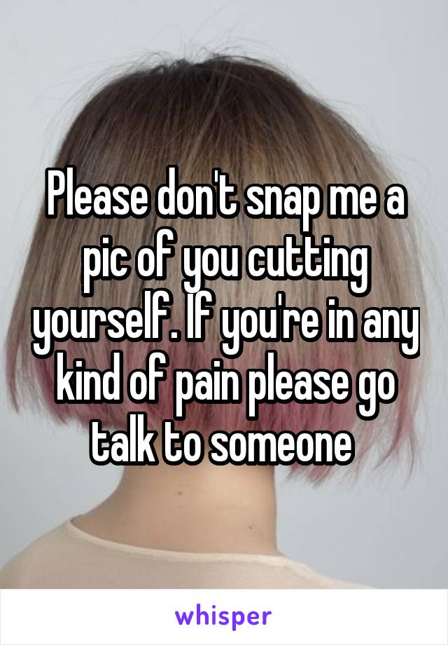 Please don't snap me a pic of you cutting yourself. If you're in any kind of pain please go talk to someone 