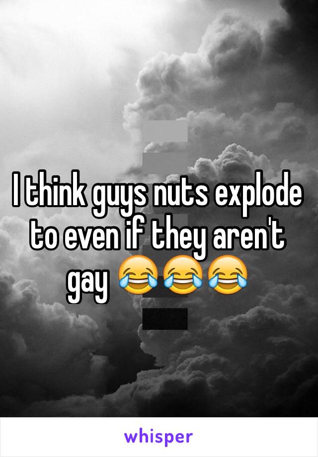 I think guys nuts explode to even if they aren't gay 😂😂😂