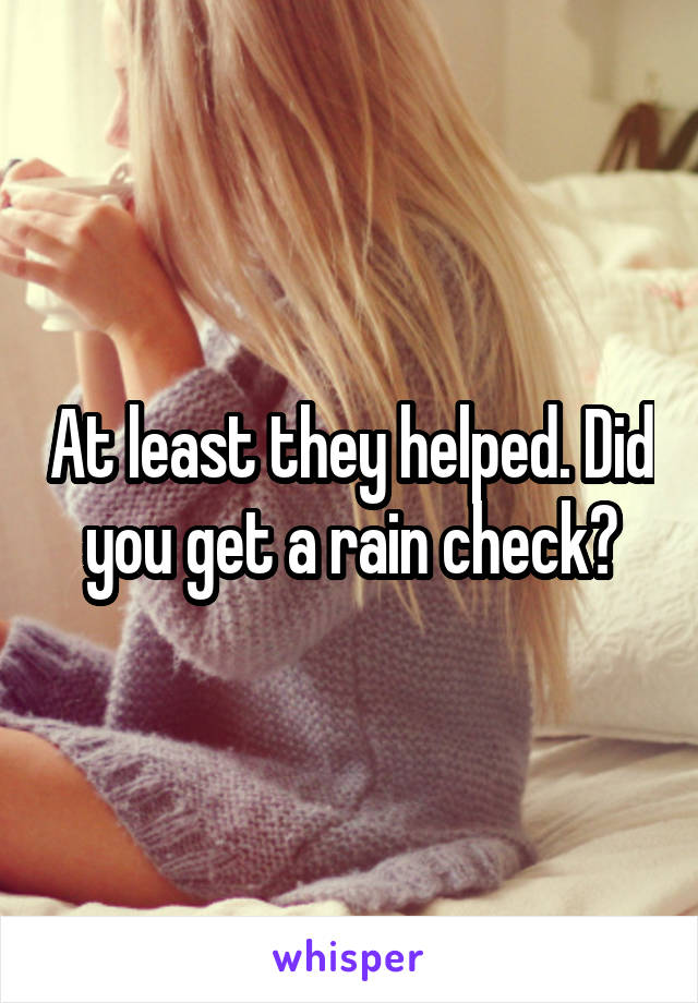 At least they helped. Did you get a rain check?