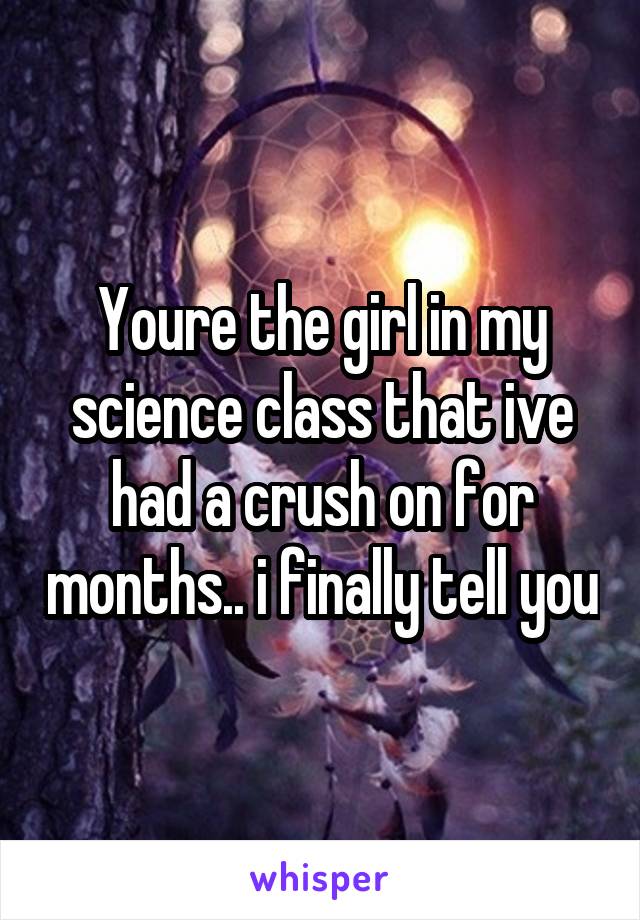 Youre the girl in my science class that ive had a crush on for months.. i finally tell you