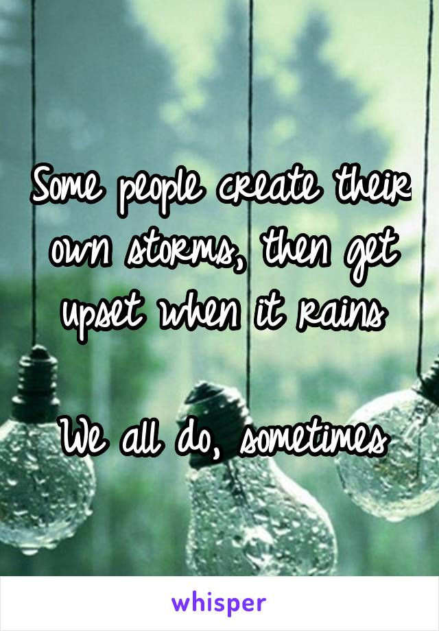 Some people create their own storms, then get upset when it rains

We all do, sometimes