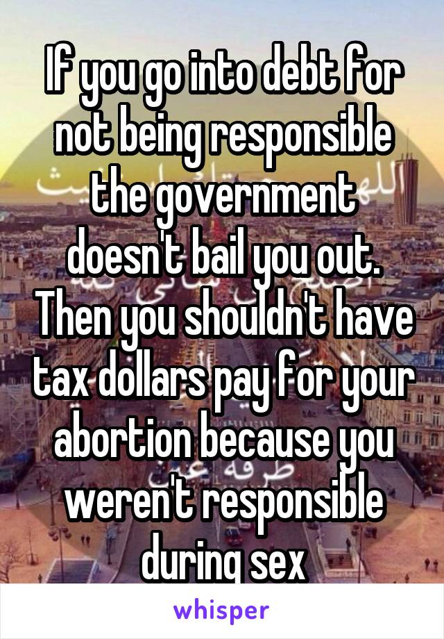 If you go into debt for not being responsible the government doesn't bail you out. Then you shouldn't have tax dollars pay for your abortion because you weren't responsible during sex