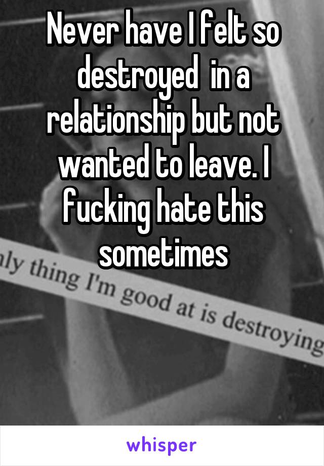 Never have I felt so destroyed  in a relationship but not wanted to leave. I fucking hate this sometimes



