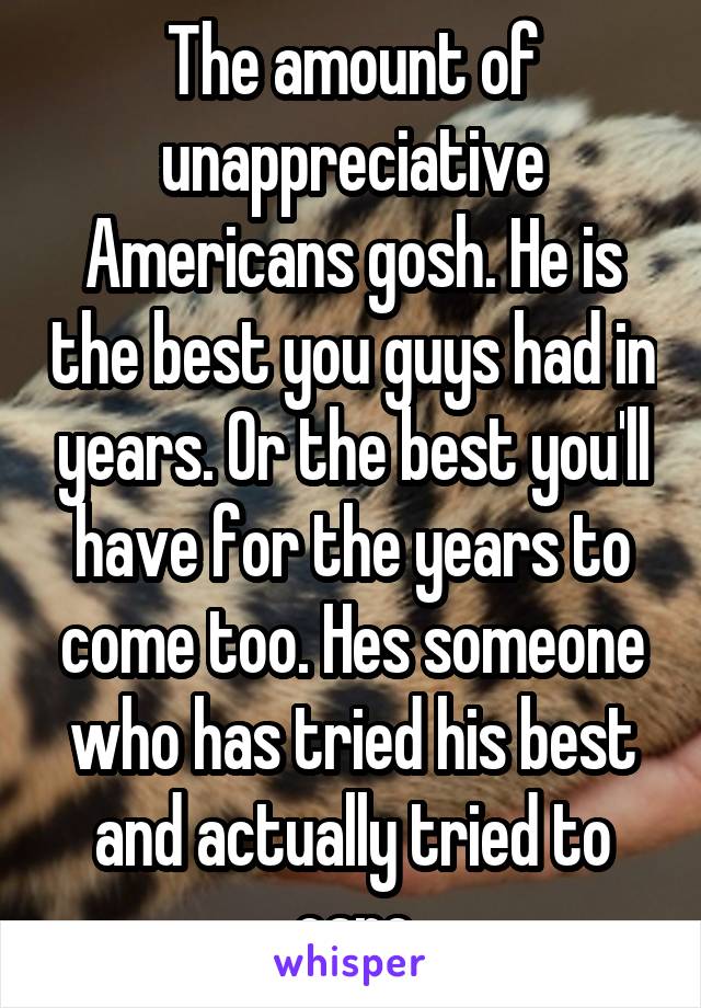 The amount of unappreciative Americans gosh. He is the best you guys had in years. Or the best you'll have for the years to come too. Hes someone who has tried his best and actually tried to care