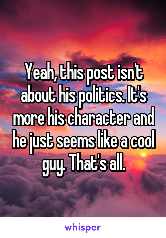 Yeah, this post isn't about his politics. It's more his character and he just seems like a cool guy. That's all.