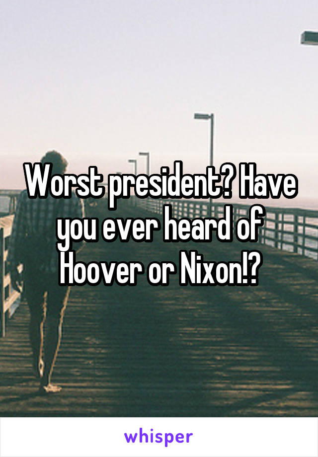 Worst president? Have you ever heard of Hoover or Nixon!?