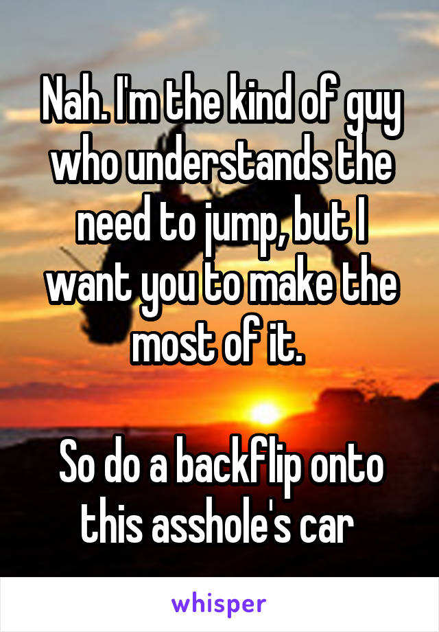 Nah. I'm the kind of guy who understands the need to jump, but I want you to make the most of it. 

So do a backflip onto this asshole's car 