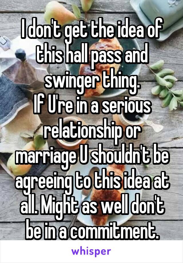 I don't get the idea of this hall pass and swinger thing.
If U're in a serious relationship or marriage U shouldn't be agreeing to this idea at all. Might as well don't be in a commitment.