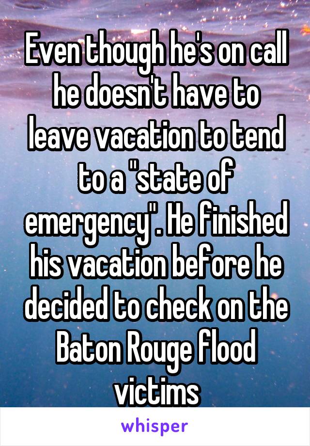 Even though he's on call he doesn't have to leave vacation to tend to a "state of emergency". He finished his vacation before he decided to check on the Baton Rouge flood victims