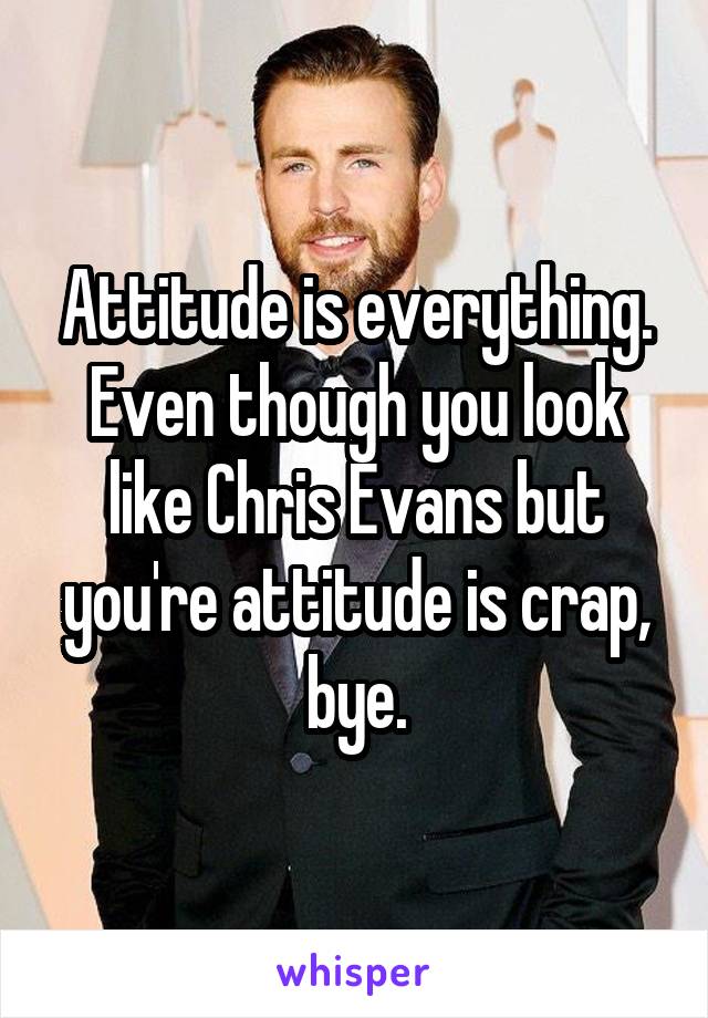 Attitude is everything. Even though you look like Chris Evans but you're attitude is crap, bye.