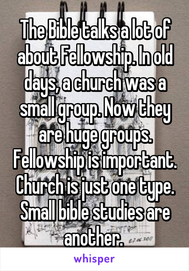 The Bible talks a lot of about Fellowship. In old days, a church was a small group. Now they are huge groups. Fellowship is important. Church is just one type. Small bible studies are another. 