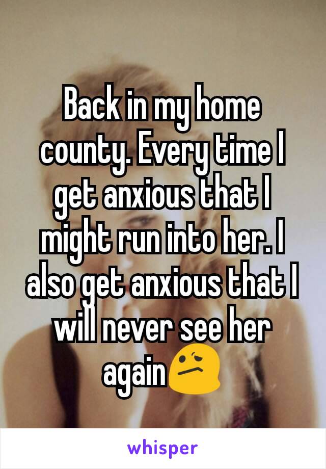 Back in my home county. Every time I get anxious that I might run into her. I also get anxious that I will never see her again😕